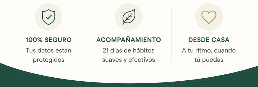 100% seguro: tus datos están protegidos. Acompañamiento: 21 días de hábitos suaves y efectivos. Desde casa: a tu ritmo, cuando tú puedas.